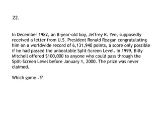22.


In December 1982, an 8-year-old boy, Jeffrey R. Yee, supposedly
received a letter from U.S. President Ronald Reagan congratulating
him on a worldwide record of 6,131,940 points, a score only possible
if he had passed the unbeatable Split-Screen Level. In 1999, Billy
Mitchell offered $100,000 to anyone who could pass through the
Split-Screen Level before January 1, 2000. The prize was never
claimed.

Which game..??
 