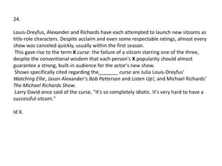 24.

Louis-Dreyfus, Alexander and Richards have each attempted to launch new sitcoms as
title-role characters. Despite acclaim and even some respectable ratings, almost every
show was canceled quickly, usually within the first season.
 This gave rise to the term X curse: the failure of a sitcom starring one of the three,
despite the conventional wisdom that each person's X popularity should almost
guarantee a strong, built-in audience for the actor's new show.
 Shows specifically cited regarding the_______ curse are Julia Louis-Dreyfus'
Watching Ellie, Jason Alexander's Bob Patterson and Listen Up!, and Michael Richards'
The Michael Richards Show.
 Larry David once said of the curse, "It's so completely idiotic. It's very hard to have a
successful sitcom."

Id X.
 