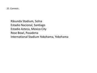 25. Connect..




    Råsunda Stadium, Solna
    Estadio Nacional, Santiago
    Estadio Azteca, Mexico City
    Rose Bowl, Pasadena
    International Stadium Yokohama, Yokohama
 