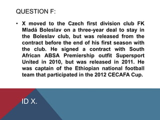 QUESTION F:
• X moved to the Czech first division club FK
Mladá Boleslav on a three-year deal to stay in
the Boleslav club, but was released from the
contract before the end of his first season with
the club. He signed a contract with South
African ABSA Premiership outfit Supersport
United in 2010, but was released in 2011. He
was captain of the Ethiopian national football
team that participated in the 2012 CECAFA Cup.
ID X.
 