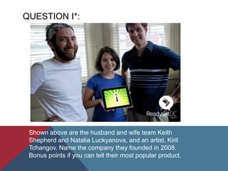 QUESTION I*:
Shown above are the husband and wife team Keith
Shepherd and Natalia Luckyanova, and an artist, Kiril
Tchangov. Name the company they founded in 2008.
Bonus points if you can tell their most popular product.
 