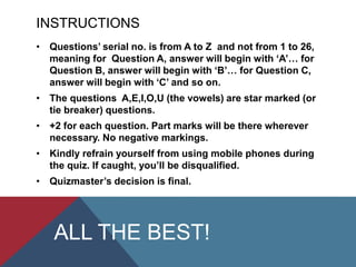 INSTRUCTIONS
• Questions’ serial no. is from A to Z and not from 1 to 26,
meaning for Question A, answer will begin with ‘A’… for
Question B, answer will begin with ‘B’… for Question C,
answer will begin with ‘C’ and so on.
• The questions A,E,I,O,U (the vowels) are star marked (or
tie breaker) questions.
• +2 for each question. Part marks will be there wherever
necessary. No negative markings.
• Kindly refrain yourself from using mobile phones during
the quiz. If caught, you’ll be disqualified.
• Quizmaster’s decision is final.
ALL THE BEST!
 