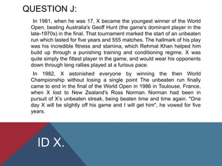 QUESTION J:
In 1981, when he was 17, X became the youngest winner of the World
Open, beating Australia's Geoff Hunt (the game's dominant player in the
late-1970s) in the final. That tournament marked the start of an unbeaten
run which lasted for five years and 555 matches. The hallmark of his play
was his incredible fitness and stamina, which Rehmat Khan helped him
build up through a punishing training and conditioning regime. X was
quite simply the fittest player in the game, and would wear his opponents
down through long rallies played at a furious pace.
In 1982, X astonished everyone by winning the then World
Championship without losing a single point The unbeaten run finally
came to end in the final of the World Open in 1986 in Toulouse, France,
when X lost to New Zealand's Ross Norman. Norman had been in
pursuit of X’s unbeaten streak, being beaten time and time again. "One
day X will be slightly off his game and I will get him", he vowed for five
years.
ID X.
 
