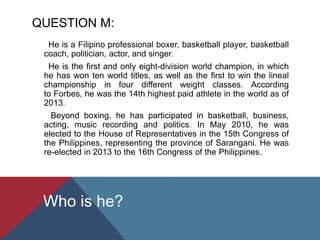 QUESTION M:
He is a Filipino professional boxer, basketball player, basketball
coach, politician, actor, and singer.
He is the first and only eight-division world champion, in which
he has won ten world titles, as well as the first to win the lineal
championship in four different weight classes. According
to Forbes, he was the 14th highest paid athlete in the world as of
2013.
Beyond boxing, he has participated in basketball, business,
acting, music recording and politics. In May 2010, he was
elected to the House of Representatives in the 15th Congress of
the Philippines, representing the province of Sarangani. He was
re-elected in 2013 to the 16th Congress of the Philippines.
Who is he?
 