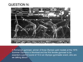 QUESTION N:
A Romanian gymnast, winner of three Olympic gold medals at the 1976
Summer Olympics in Montreal and the first female gymnast to be
awarded a perfect score of 10 in an Olympic gymnastic event, who are
we talking about?
 