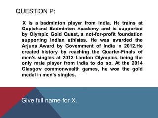 QUESTION P:
X is a badminton player from India. He trains at
Gopichand Badminton Academy and is supported
by Olympic Gold Quest, a not-for-profit foundation
supporting Indian athletes. He was awarded the
Arjuna Award by Government of India in 2012.He
created history by reaching the Quarter-Finals of
men's singles at 2012 London Olympics, being the
only male player from India to do so. At the 2014
Glasgow commonwealth games, he won the gold
medal in men's singles.
Give full name for X.
 