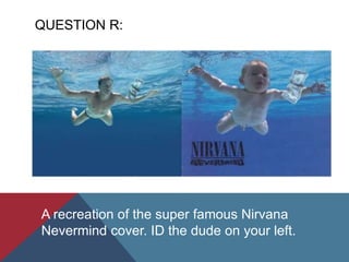 QUESTION R:
A recreation of the super famous Nirvana
Nevermind cover. ID the dude on your left.
 