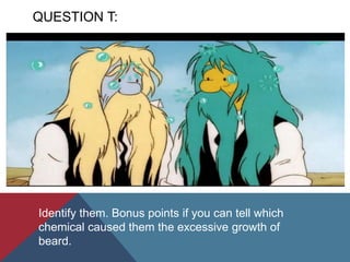 QUESTION T:
Identify them. Bonus points if you can tell which
chemical caused them the excessive growth of
beard.
 