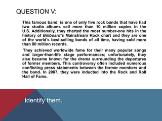 QUESTION V:
This famous band is one of only five rock bands that have had
two studio albums sell more than 10 million copies in the
U.S. Additionally, they charted the most number-one hits in the
history of Billboard '​s Mainstream Rock chart and they are one
of the world's best-selling bands of all time, having sold more
than 80 million records.
They achieved worldwide fame for their many popular songs
and larger-than-life stage performances; unfortunately, they
also became known for the drama surrounding the departures
of former members. This controversy often included numerous
conflicting press statements between the former members and
the band. In 2007, they were inducted into the Rock and Roll
Hall of Fame.
Identify them.
 