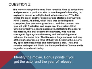 QUESTION Z:
This movie changed the trend from romantic films to action films
and pioneered a particular star ‘s new image of a brooding but
explosive person who fights back when cornered.." The film
ended the era of another superstar and started a new wave in
Hindi Cinema. At a time, when India was suffering from
corruption, low economic growth etc., and the common man
was left with frustration and anger over the system, Hindi
Cinema turned violent and aggressive. Reflecting the anger of
the masses, this star became the new hero, who had the
courage to fight against the wrong and maintaining moral
values at the same time. The film was a huge success and one
of the highest grossing films of that year, breaking this actor’s
dry spell at the box office and making him a star. Thus, this
remains an important film in the history of Indian Cinema and is
regarded as a classic today.
Identify the movie. Bonus points if you
get the actor and the year of release.
 