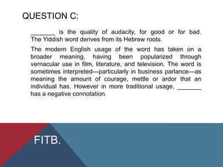 QUESTION C:
_______ is the quality of audacity, for good or for bad.
The Yiddish word derives from its Hebrew roots.
The modern English usage of the word has taken on a
broader meaning, having been popularized through
vernacular use in film, literature, and television. The word is
sometimes interpreted—particularly in business parlance—as
meaning the amount of courage, mettle or ardor that an
individual has. However in more traditional usage, _______
has a negative connotation.
FITB.
 