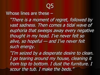 Q5 Whose lines are these –  “ There is a moment of regret, followed by vast sadness. Then comes a tidal wave of euphoria that sweeps away every negative thought in my head. I’ve never felt so alive, so hopeful — and I’ve never felt such energy. “ I’m seized by a desperate desire to clean. I go tearing around my house, cleaning it from top to bottom. I dust the furniture. I scour the tub. I make the beds.” 