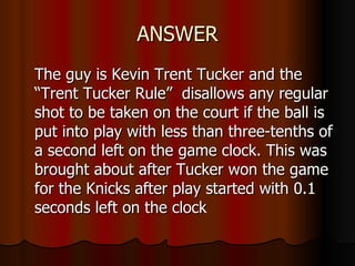 ANSWER The guy is Kevin Trent Tucker and the “Trent Tucker Rule”  disallows any regular shot to be taken on the court if the ball is put into play with less than three-tenths of a second left on the game clock. This was brought about after Tucker won the game for the Knicks after play started with 0.1 seconds left on the clock  