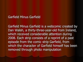 Garfield Minus Garfield Garfield Minus Garfield is a webcomic created by Dan Walsh, a thirty-three-year-old from Ireland, which received considerable attention during 2008. Each strip consists of a reprint of a past episode from the comic strip Garfield, from which the character of Garfield himself has been removed through photo manipulation 