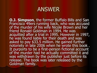 ANSWER O.J. Simpson , the former Buffalo Bills and San Francisco 49ers running back, who was accused of the murder of his wife Nicole Brown and her friend Ronald Goldman in 1994. He was acquitted after a trial in 1995. However in 1997, he was found liable for their death and was asked to pay $33.5 million. He gained further notoriety in late 2006 when he wrote this book . It purports to be a first-person fictional account of the murder had he actually committed it and was withdrawn by the publisher just before its release. The book was later released by the Goldman family.  