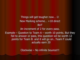 Things will get tougher now…   New Marking scheme… +10 direct BUT An increment of 2 for every pass. Example – Question to Team A – worth 10 points. But they fail to answer or pass, this question wil be worth 12 points for Team B. and it will go on…Team F could actually earn 20  Clockwise – No infinite bounce!!! 