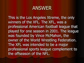 ANSWER This is the Los Angeles Xtreme, the only winners of the XFL. The XFL, was a professional American football league that played for one season in 2001. The league was founded by Vince McMahon, the owner of the World Wrestling Federation. The XFL was intended to be a major professional sports league complement to the offseason of the NFL.  