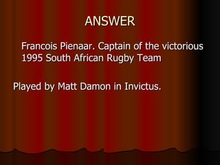 ANSWER Francois Pienaar. Captain of the victorious 1995 South African Rugby Team Played by Matt Damon in Invictus. 