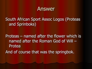 Answer South African Sport Assoc Logos (Proteas and Sprinboks) Proteas – named after the flower which is named after the Roman God of Will – Protea And of course that was the springbok. 