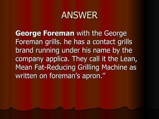 ANSWER George Foreman  with the George Foreman grills. he has a contact grills brand running under his name by the company applica. They call it the Lean, Mean Fat-Reducing Grilling Machine as written on foreman’s apron.”  