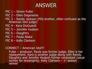 ANSWER PIC 1 – Simon Fuller PIC 2 – Ellen Degeneres PIC 3 – Randy Jackson (MJs brother, often confused as the American Idol judge) PIC 4 -  Kara DioGuardi PIC 5 – Jennifer Hudson PIC 6 – Daughtry PIC 7 – Paula Abdul PIC 8 – Kelly Clarkson CONNECT – American Idol!!! Fuller – producer, Paula was former judge, Ellen is her replacement. Kara is another judge along with Randy. Daughtry and Jennifer Hudson former contestant (oscar winner for dreamgirls). Kelly Clarkson – 1 st  season winner 