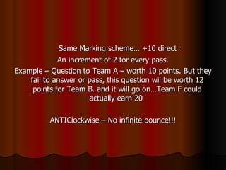 Same Marking scheme… +10 direct An increment of 2 for every pass. Example – Question to Team A – worth 10 points. But they fail to answer or pass, this question wil be worth 12 points for Team B. and it will go on…Team F could actually earn 20  ANTIClockwise – No infinite bounce!!! 