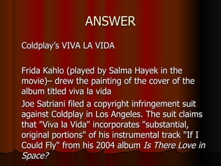 ANSWER Coldplay’s VIVA LA VIDA Frida Kahlo (played by Salma Hayek in the movie)– drew the painting of the cover of the album titled viva la vida Joe Satriani filed a copyright infringement suit against Coldplay in Los Angeles. The suit claims that "Viva la Vida" incorporates "substantial, original portions" of his instrumental track "If I Could Fly" from his 2004 album  Is There Love in Space? 