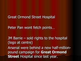 Great Ormond Street Hospital Peter Pan wont fetch points… JM Barrie – sold rights to the hospital (logo at centre) Arsenal were behind a n ew half-million-pound campaign for  Great Ormond Street  Hospital since last year. 