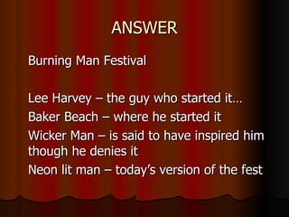ANSWER Burning Man Festival Lee Harvey – the guy who started it… Baker Beach – where he started it Wicker Man – is said to have inspired him though he denies it Neon lit man – today’s version of the fest 