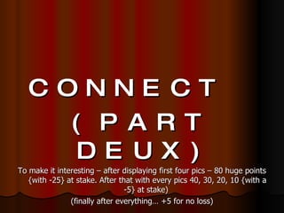 CONNECT  (PART DEUX) To make it interesting – after displaying first four pics – 80 huge points {with -25} at stake. After that with every pics 40, 30, 20, 10 {with a -5} at stake)  (finally after everything… +5 for no loss) 