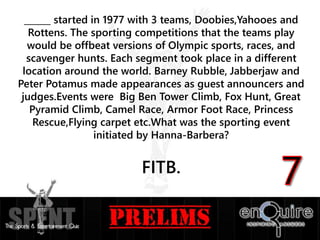 ______ started in 1977 with 3 teams, Doobies,Yahooes and
Rottens. The sporting competitions that the teams play
would be offbeat versions of Olympic sports, races, and
scavenger hunts. Each segment took place in a different
location around the world. Barney Rubble, Jabberjaw and
Peter Potamus made appearances as guest announcers and
judges.Events were Big Ben Tower Climb, Fox Hunt, Great
Pyramid Climb, Camel Race, Armor Foot Race, Princess
Rescue,Flying carpet etc.What was the sporting event
initiated by Hanna-Barbera?
FITB.
 