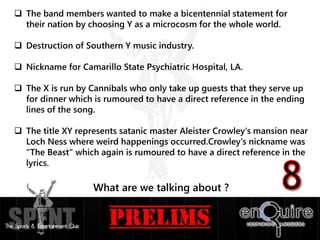  The band members wanted to make a bicentennial statement for
their nation by choosing Y as a microcosm for the whole world.
 Destruction of Southern Y music industry.
 Nickname for Camarillo State Psychiatric Hospital, LA.
 The X is run by Cannibals who only take up guests that they serve up
for dinner which is rumoured to have a direct reference in the ending
lines of the song.
 The title XY represents satanic master Aleister Crowley's mansion near
Loch Ness where weird happenings occurred.Crowley's nickname was
"The Beast" which again is rumoured to have a direct reference in the
lyrics.
What are we talking about ?
 