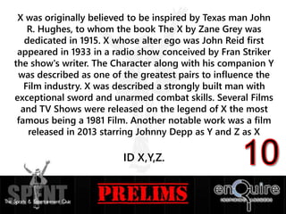 X was originally believed to be inspired by Texas man John
R. Hughes, to whom the book The X by Zane Grey was
dedicated in 1915. X whose alter ego was John Reid first
appeared in 1933 in a radio show conceived by Fran Striker
the show's writer. The Character along with his companion Y
was described as one of the greatest pairs to influence the
Film industry. X was described a strongly built man with
exceptional sword and unarmed combat skills. Several Films
and TV Shows were released on the legend of X the most
famous being a 1981 Film. Another notable work was a film
released in 2013 starring Johnny Depp as Y and Z as X
ID X,Y,Z.
 