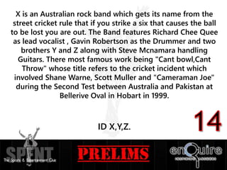 X is an Australian rock band which gets its name from the
street cricket rule that if you strike a six that causes the ball
to be lost you are out. The Band features Richard Chee Quee
as lead vocalist , Gavin Robertson as the Drummer and two
brothers Y and Z along with Steve Mcnamara handling
Guitars. There most famous work being "Cant bowl,Cant
Throw" whose title refers to the cricket incident which
involved Shane Warne, Scott Muller and "Cameraman Joe"
during the Second Test between Australia and Pakistan at
Bellerive Oval in Hobart in 1999.
ID X,Y,Z.
 