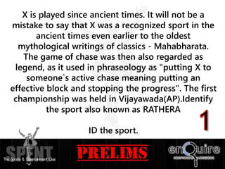 X is played since ancient times. It will not be a
mistake to say that X was a recognized sport in the
ancient times even earlier to the oldest
mythological writings of classics - Mahabharata.
The game of chase was then also regarded as
legend, as it used in phraseology as "putting X to
someone`s active chase meaning putting an
effective block and stopping the progress". The first
championship was held in Vijayawada(AP).Identify
the sport also known as RATHERA
ID the sport.
 