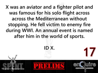 X was an aviator and a fighter pilot and
was famous for his solo flight across
across the Mediterranean without
stopping. He fell victim to enemy fire
during WWI. An annual event is named
after him in the world of sports.
ID X.
 