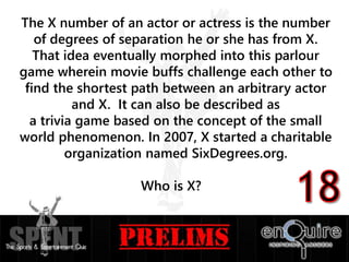 The X number of an actor or actress is the number
of degrees of separation he or she has from X.
That idea eventually morphed into this parlour
game wherein movie buffs challenge each other to
find the shortest path between an arbitrary actor
and X. It can also be described as
a trivia game based on the concept of the small
world phenomenon. In 2007, X started a charitable
organization named SixDegrees.org.
Who is X?
 