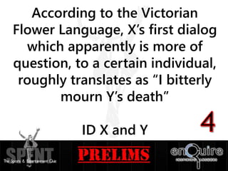 According to the Victorian
Flower Language, X’s first dialog
which apparently is more of
question, to a certain individual,
roughly translates as “I bitterly
mourn Y’s death”
ID X and Y
 