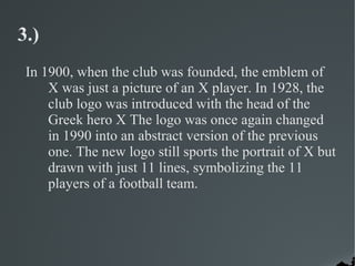 3.)
 In 1900, when the club was founded, the emblem of
     X was just a picture of an X player. In 1928, the
     club logo was introduced with the head of the
     Greek hero X The logo was once again changed
     in 1990 into an abstract version of the previous
     one. The new logo still sports the portrait of X but
     drawn with just 11 lines, symbolizing the 11
     players of a football team.
 