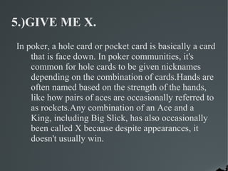 5.)GIVE ME X.
In poker, a hole card or pocket card is basically a card
    that is face down. In poker communities, it's
    common for hole cards to be given nicknames
    depending on the combination of cards.Hands are
    often named based on the strength of the hands,
    like how pairs of aces are occasionally referred to
    as rockets.Any combination of an Ace and a
    King, including Big Slick, has also occasionally
    been called X because despite appearances, it
    doesn't usually win.
 