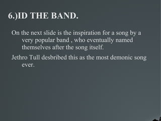 6.)ID THE BAND.
On the next slide is the inspiration for a song by a
   very popular band , who eventually named
   themselves after the song itself.
Jethro Tull desbribed this as the most demonic song
    ever.
 