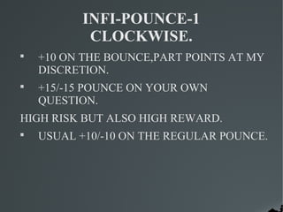 INFI-POUNCE-1
           CLOCKWISE.

    +10 ON THE BOUNCE,PART POINTS AT MY
    DISCRETION.

    +15/-15 POUNCE ON YOUR OWN
    QUESTION.
HIGH RISK BUT ALSO HIGH REWARD.

    USUAL +10/-10 ON THE REGULAR POUNCE.
 