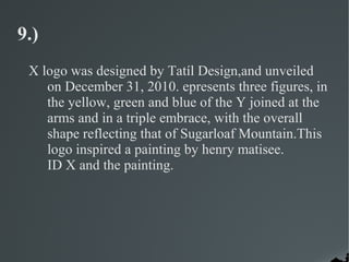 9.)
 X logo was designed by Tatíl Design,and unveiled
    on December 31, 2010. epresents three figures, in
    the yellow, green and blue of the Y joined at the
    arms and in a triple embrace, with the overall
    shape reflecting that of Sugarloaf Mountain.This
    logo inspired a painting by henry matisee.
    ID X and the painting.
 
