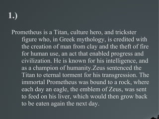 1.)
 Prometheus is a Titan, culture hero, and trickster
    figure who, in Greek mythology, is credited with
    the creation of man from clay and the theft of fire
    for human use, an act that enabled progress and
    civilization. He is known for his intelligence, and
    as a champion of humanity.Zeus sentenced the
    Titan to eternal torment for his transgression. The
    immortal Prometheus was bound to a rock, where
    each day an eagle, the emblem of Zeus, was sent
    to feed on his liver, which would then grow back
    to be eaten again the next day.
 
