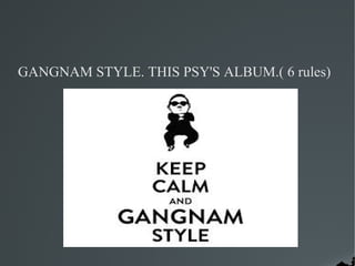 GANGNAM STYLE. THIS PSY'S ALBUM.( 6 rules)
 