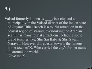 9.)
Valsad formerly known as ____, is a city and a
 municipality in the Valsad district of the Indian state
 of Gujarat.Tithal Beach is a tourist attraction in the
 coastal region of Valsad, overlooking the Arabian
 sea. It has many tourist attractions including some
 grand temples like, Shri Sai Baba & Shri Swami
 Narayan. However this coastal town is the famous
 home town of X. Who carried the city's former name
 all around the world.
  Give me X.
 