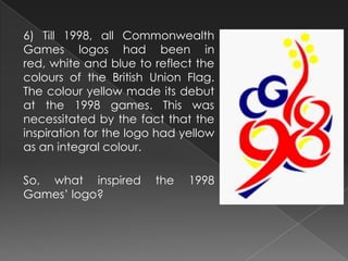 6) Till 1998, all Commonwealth
Games logos had been in
red, white and blue to reflect the
colours of the British Union Flag.
The colour yellow made its debut
at the 1998 games. This was
necessitated by the fact that the
inspiration for the logo had yellow
as an integral colour.
So, what inspired the 1998
Games’ logo?
 