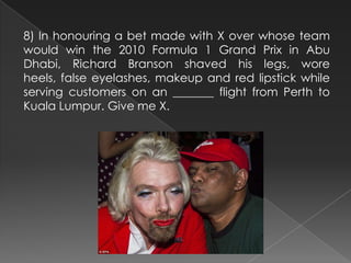 8) In honouring a bet made with X over whose team
would win the 2010 Formula 1 Grand Prix in Abu
Dhabi, Richard Branson shaved his legs, wore
heels, false eyelashes, makeup and red lipstick while
serving customers on an _______ flight from Perth to
Kuala Lumpur. Give me X.
 