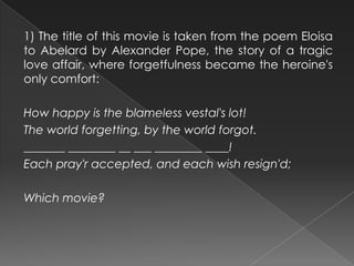 1) The title of this movie is taken from the poem Eloisa
to Abelard by Alexander Pope, the story of a tragic
love affair, where forgetfulness became the heroine's
only comfort:
How happy is the blameless vestal's lot!
The world forgetting, by the world forgot.
_______ ________ __ ___ ________ ____!
Each pray'r accepted, and each wish resign'd;
Which movie?
 