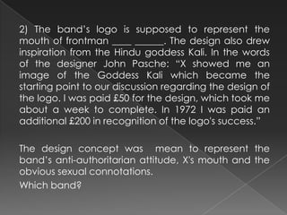 2) The band’s logo is supposed to represent the
mouth of frontman ____ ______. The design also drew
inspiration from the Hindu goddess Kali. In the words
of the designer John Pasche: “X showed me an
image of the Goddess Kali which became the
starting point to our discussion regarding the design of
the logo. I was paid £50 for the design, which took me
about a week to complete. In 1972 I was paid an
additional £200 in recognition of the logo's success.”
The design concept was mean to represent the
band’s anti-authoritarian attitude, X's mouth and the
obvious sexual connotations.
Which band?
 